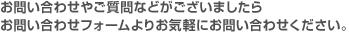 お問い合わせやご質問などがございましたらお問い合わせフォームよりお気軽にお問い合わせください。